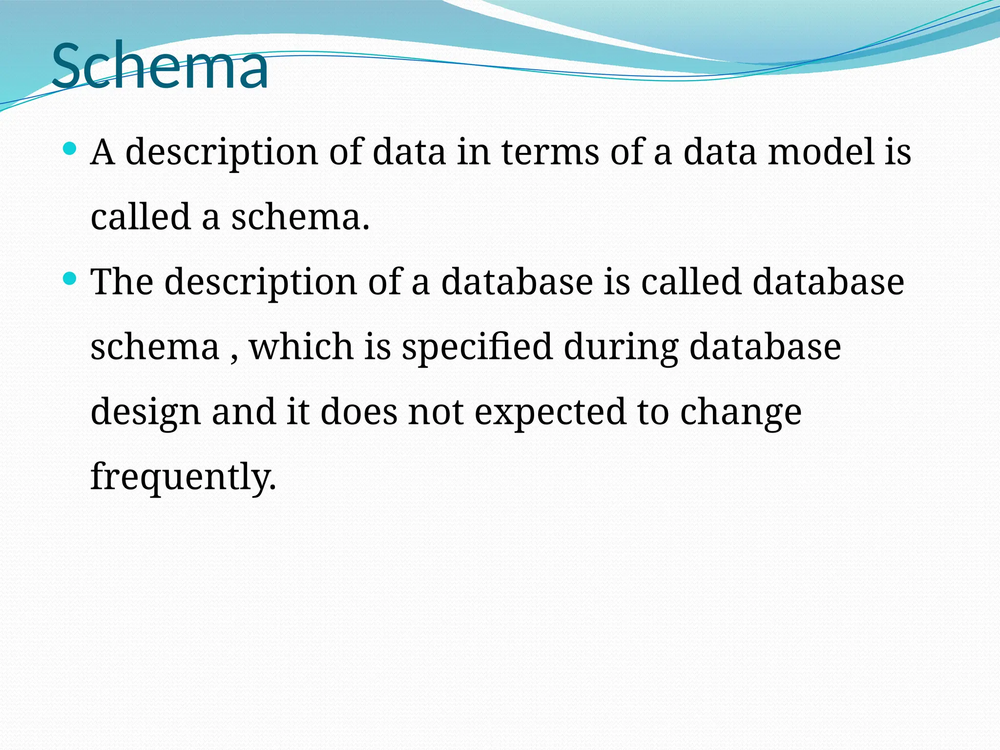 Schema
 A description of data in terms of a data model is
called a schema.
 The description of a database is called database
schema , which is specified during database
design and it does not expected to change
frequently.
 