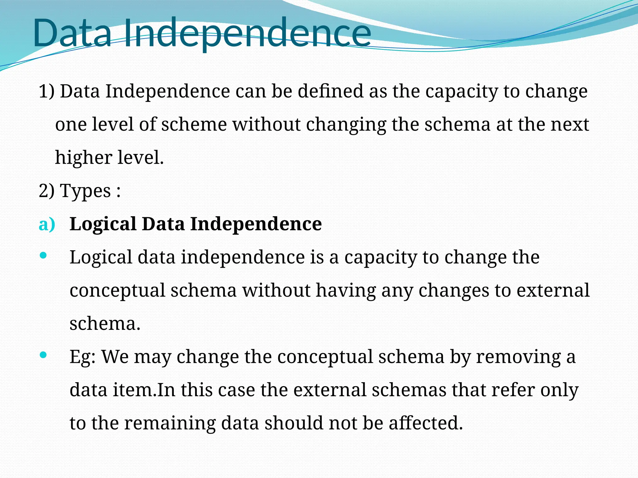 Data Independence
1) Data Independence can be defined as the capacity to change
one level of scheme without changing the schema at the next
higher level.
2) Types :
a) Logical Data Independence
 Logical data independence is a capacity to change the
conceptual schema without having any changes to external
schema.
 Eg: We may change the conceptual schema by removing a
data item.In this case the external schemas that refer only
to the remaining data should not be affected.
 