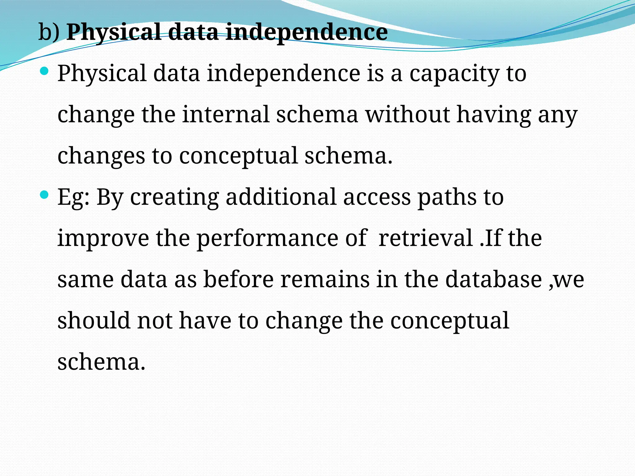 b) Physical data independence
 Physical data independence is a capacity to
change the internal schema without having any
changes to conceptual schema.
 Eg: By creating additional access paths to
improve the performance of retrieval .If the
same data as before remains in the database ,we
should not have to change the conceptual
schema.
 