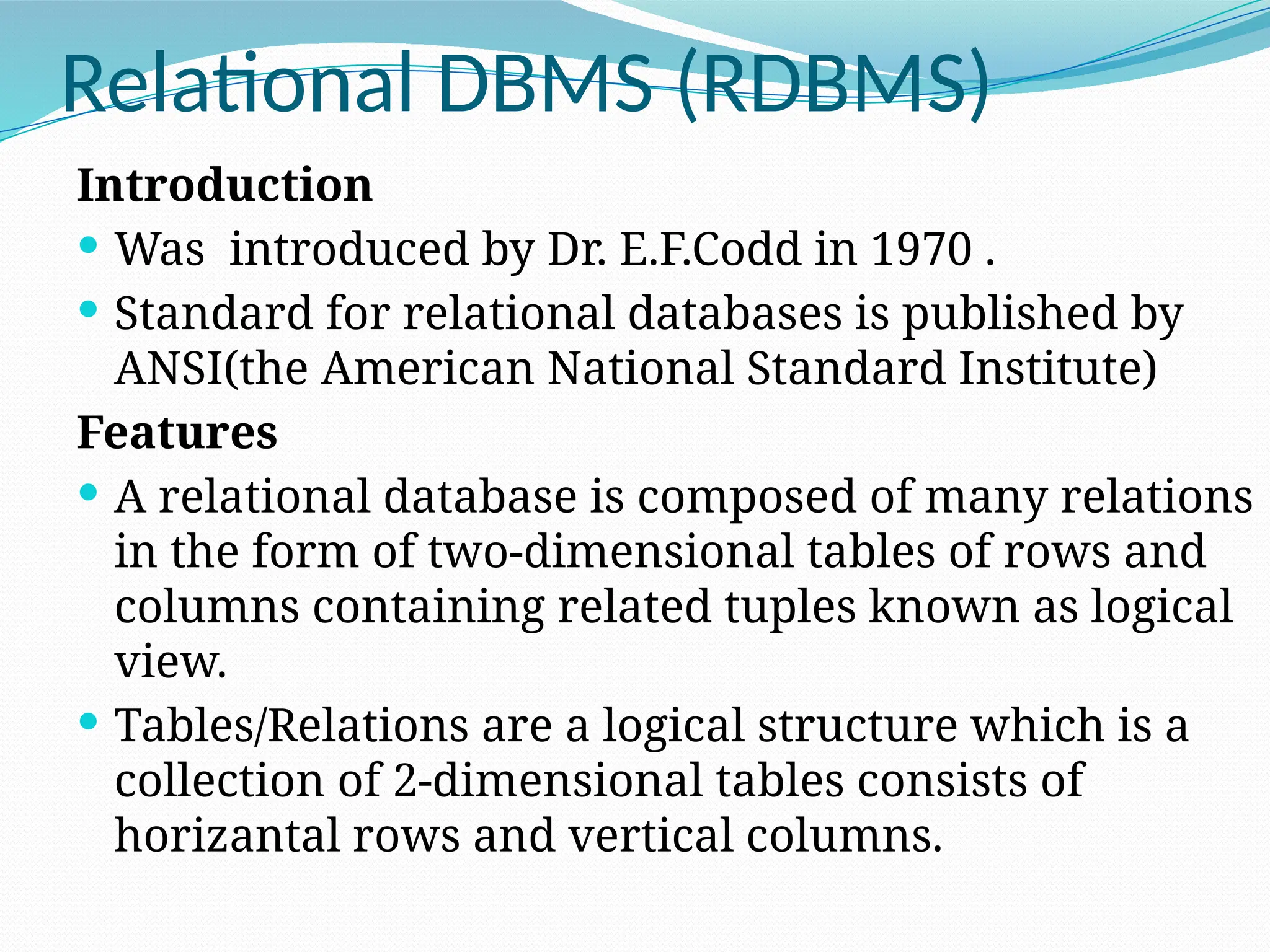 Relational DBMS (RDBMS)
Introduction
 Was introduced by Dr. E.F.Codd in 1970 .
 Standard for relational databases is published by
ANSI(the American National Standard Institute)
Features
 A relational database is composed of many relations
in the form of two-dimensional tables of rows and
columns containing related tuples known as logical
view.
 Tables/Relations are a logical structure which is a
collection of 2-dimensional tables consists of
horizantal rows and vertical columns.
 