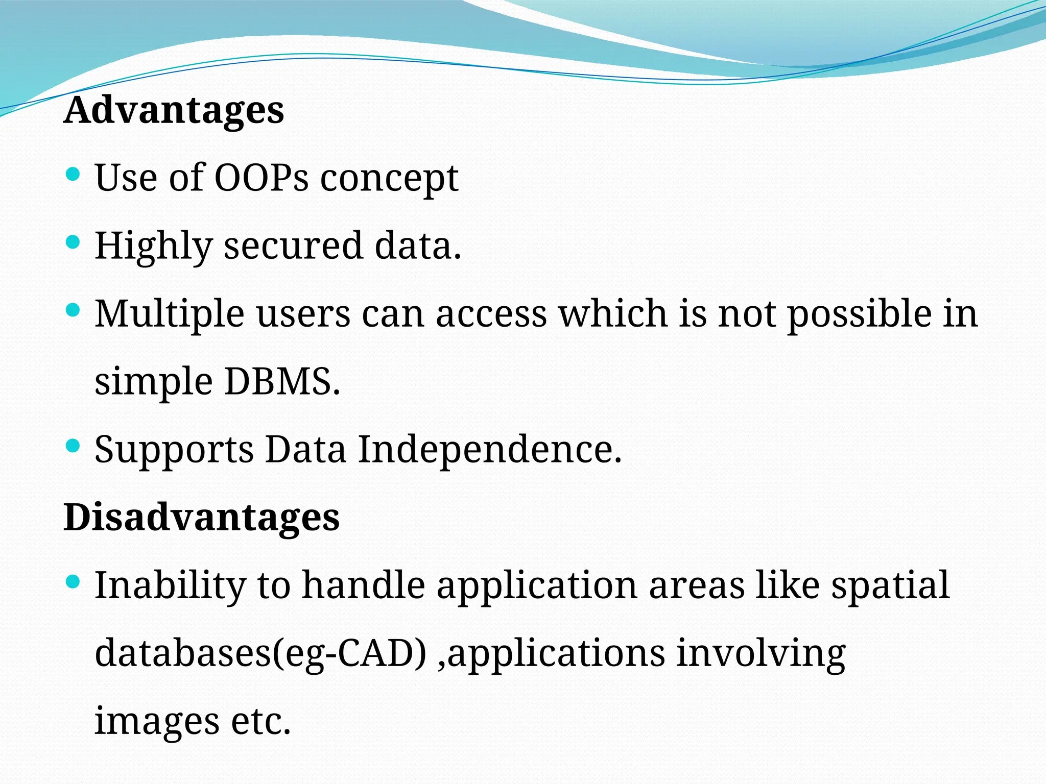 Advantages
 Use of OOPs concept
 Highly secured data.
 Multiple users can access which is not possible in
simple DBMS.
 Supports Data Independence.
Disadvantages
 Inability to handle application areas like spatial
databases(eg-CAD) ,applications involving
images etc.
 