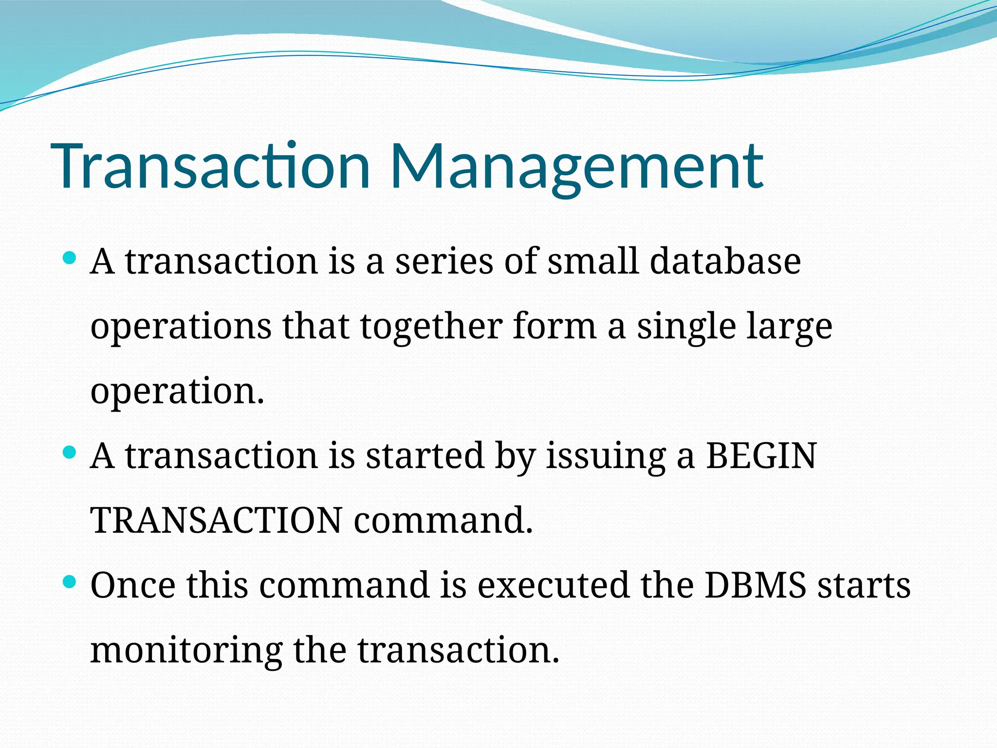Transaction Management
 A transaction is a series of small database
operations that together form a single large
operation.
 A transaction is started by issuing a BEGIN
TRANSACTION command.
 Once this command is executed the DBMS starts
monitoring the transaction.
 