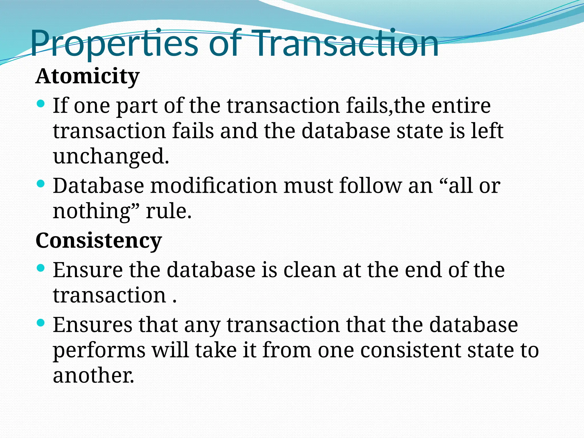 Properties of Transaction
Atomicity
 If one part of the transaction fails,the entire
transaction fails and the database state is left
unchanged.
 Database modification must follow an “all or
nothing” rule.
Consistency
 Ensure the database is clean at the end of the
transaction .
 Ensures that any transaction that the database
performs will take it from one consistent state to
another.
 