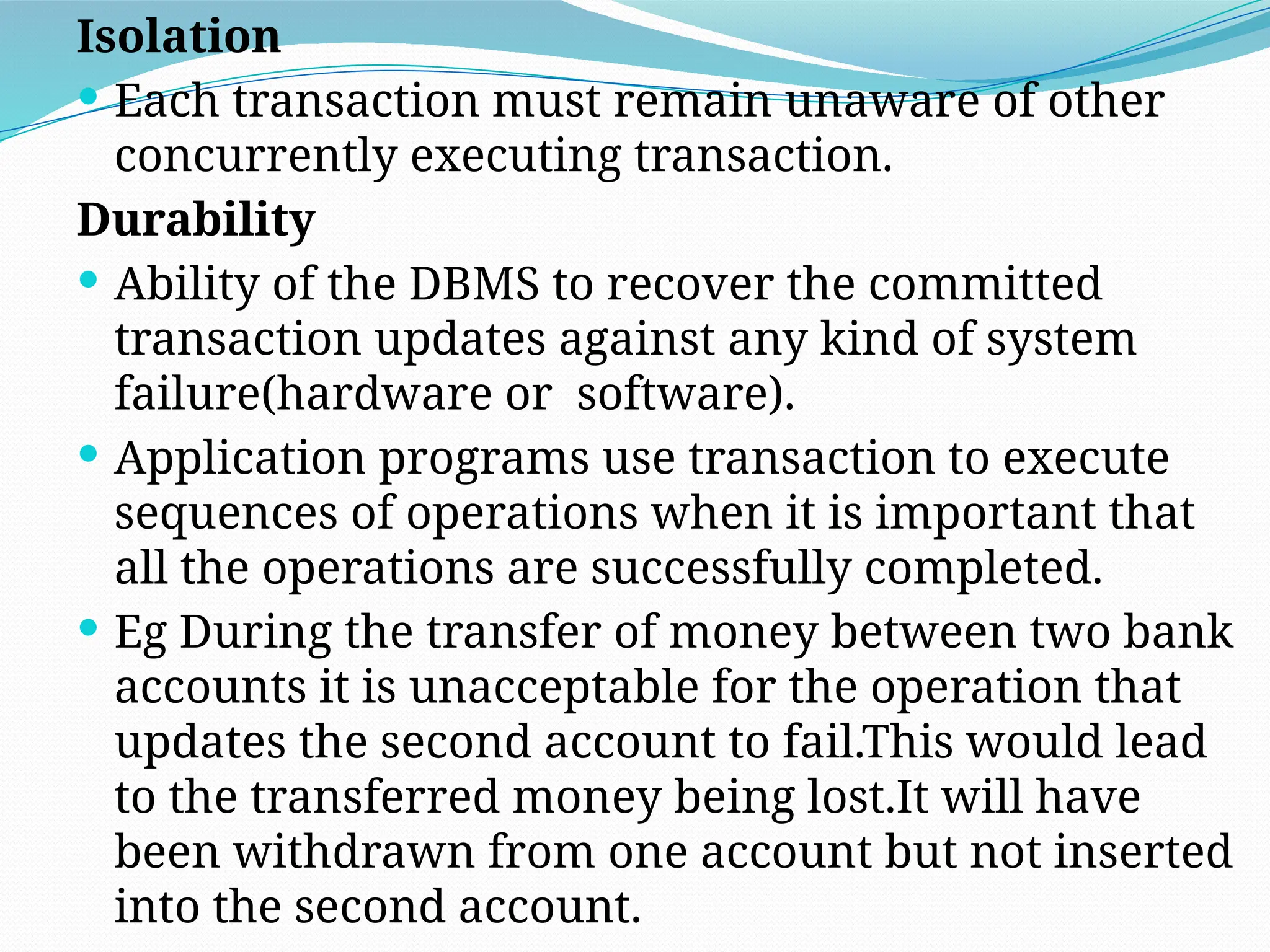 Isolation
 Each transaction must remain unaware of other
concurrently executing transaction.
Durability
 Ability of the DBMS to recover the committed
transaction updates against any kind of system
failure(hardware or software).
 Application programs use transaction to execute
sequences of operations when it is important that
all the operations are successfully completed.
 Eg During the transfer of money between two bank
accounts it is unacceptable for the operation that
updates the second account to fail.This would lead
to the transferred money being lost.It will have
been withdrawn from one account but not inserted
into the second account.
 