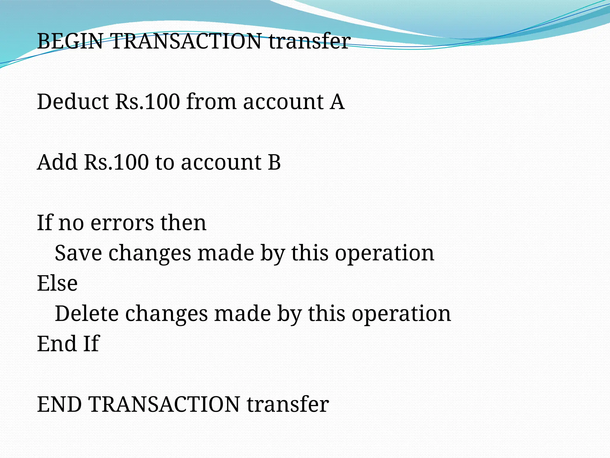BEGIN TRANSACTION transfer
Deduct Rs.100 from account A
Add Rs.100 to account B
If no errors then
Save changes made by this operation
Else
Delete changes made by this operation
End If
END TRANSACTION transfer
 