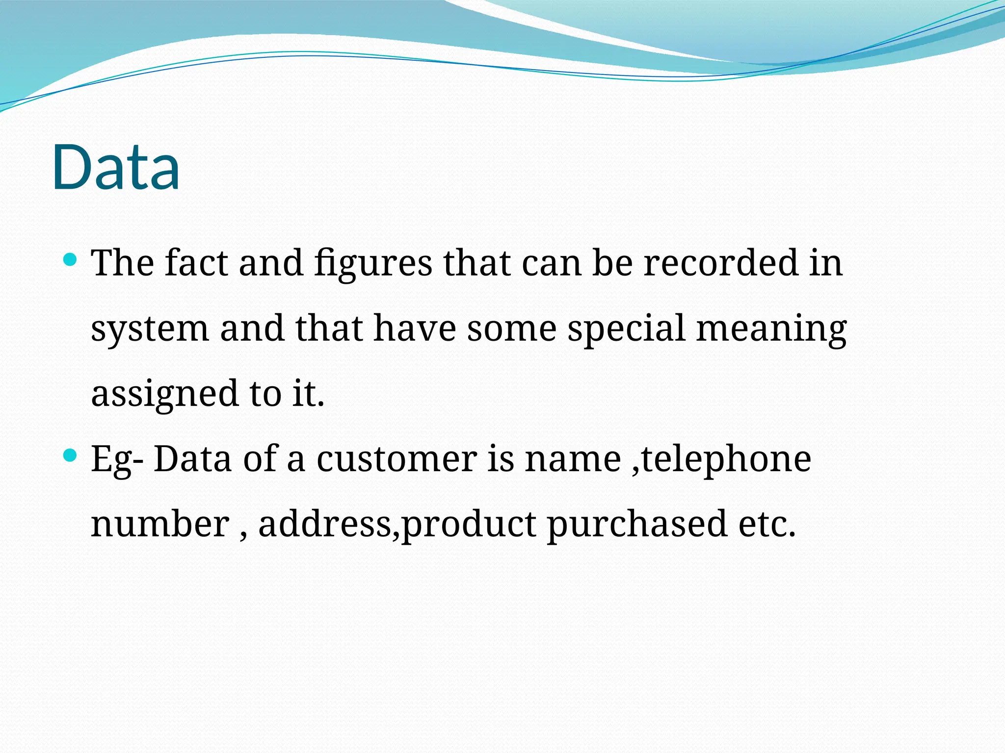 Data
 The fact and figures that can be recorded in
system and that have some special meaning
assigned to it.
 Eg- Data of a customer is name ,telephone
number , address,product purchased etc.
 