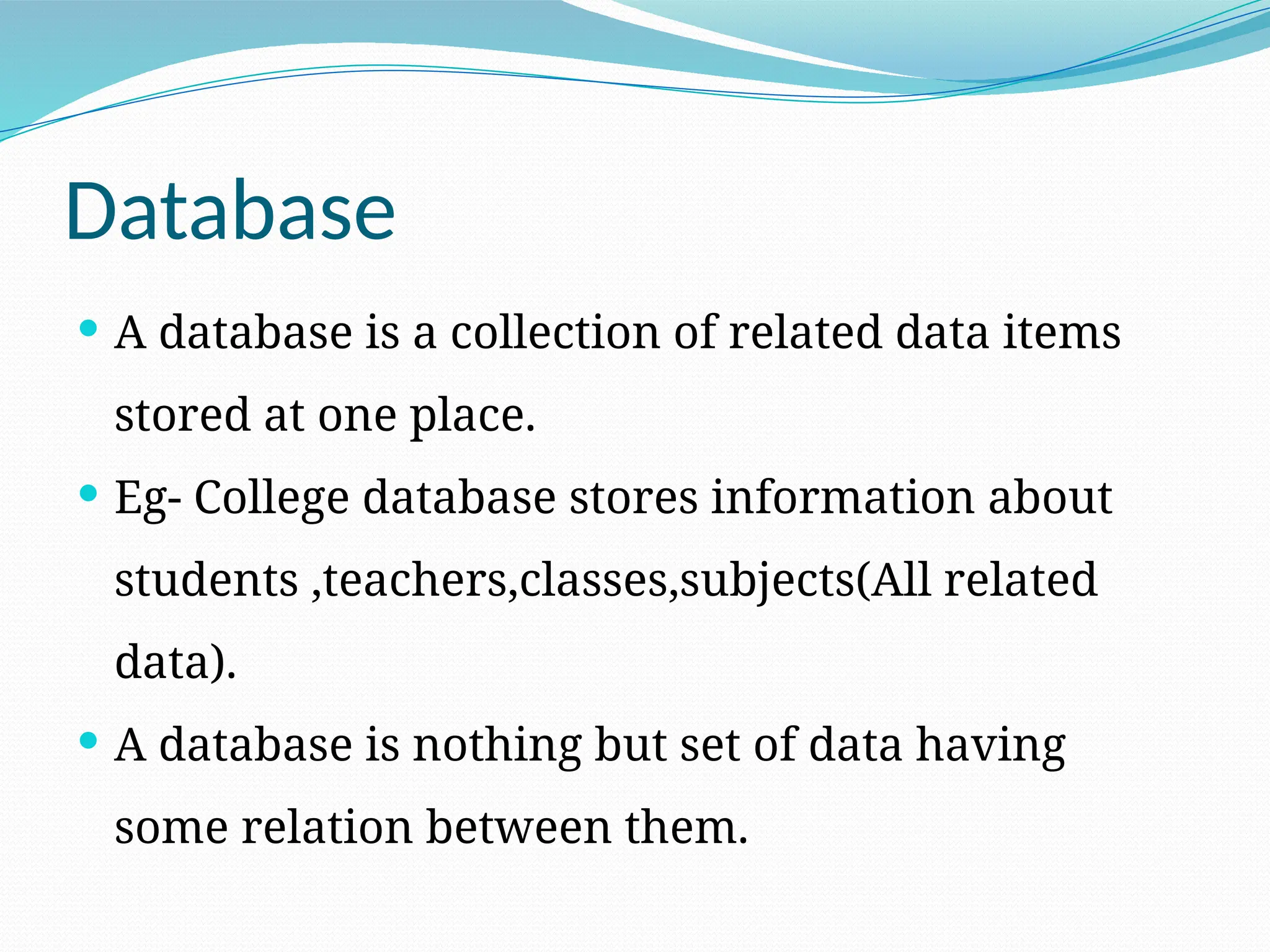 Database
 A database is a collection of related data items
stored at one place.
 Eg- College database stores information about
students ,teachers,classes,subjects(All related
data).
 A database is nothing but set of data having
some relation between them.
 