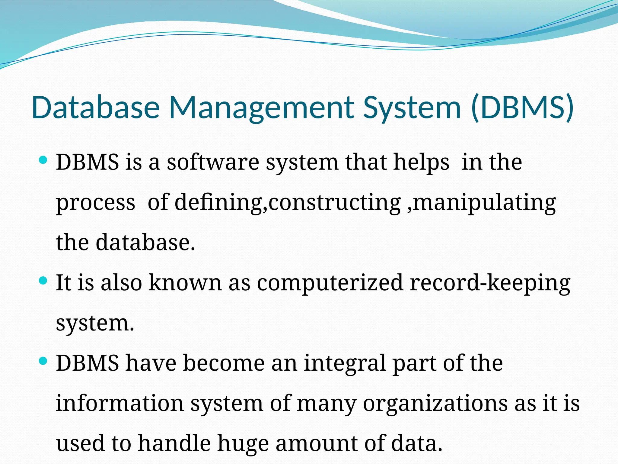 Database Management System (DBMS)
 DBMS is a software system that helps in the
process of defining,constructing ,manipulating
the database.
 It is also known as computerized record-keeping
system.
 DBMS have become an integral part of the
information system of many organizations as it is
used to handle huge amount of data.
 
