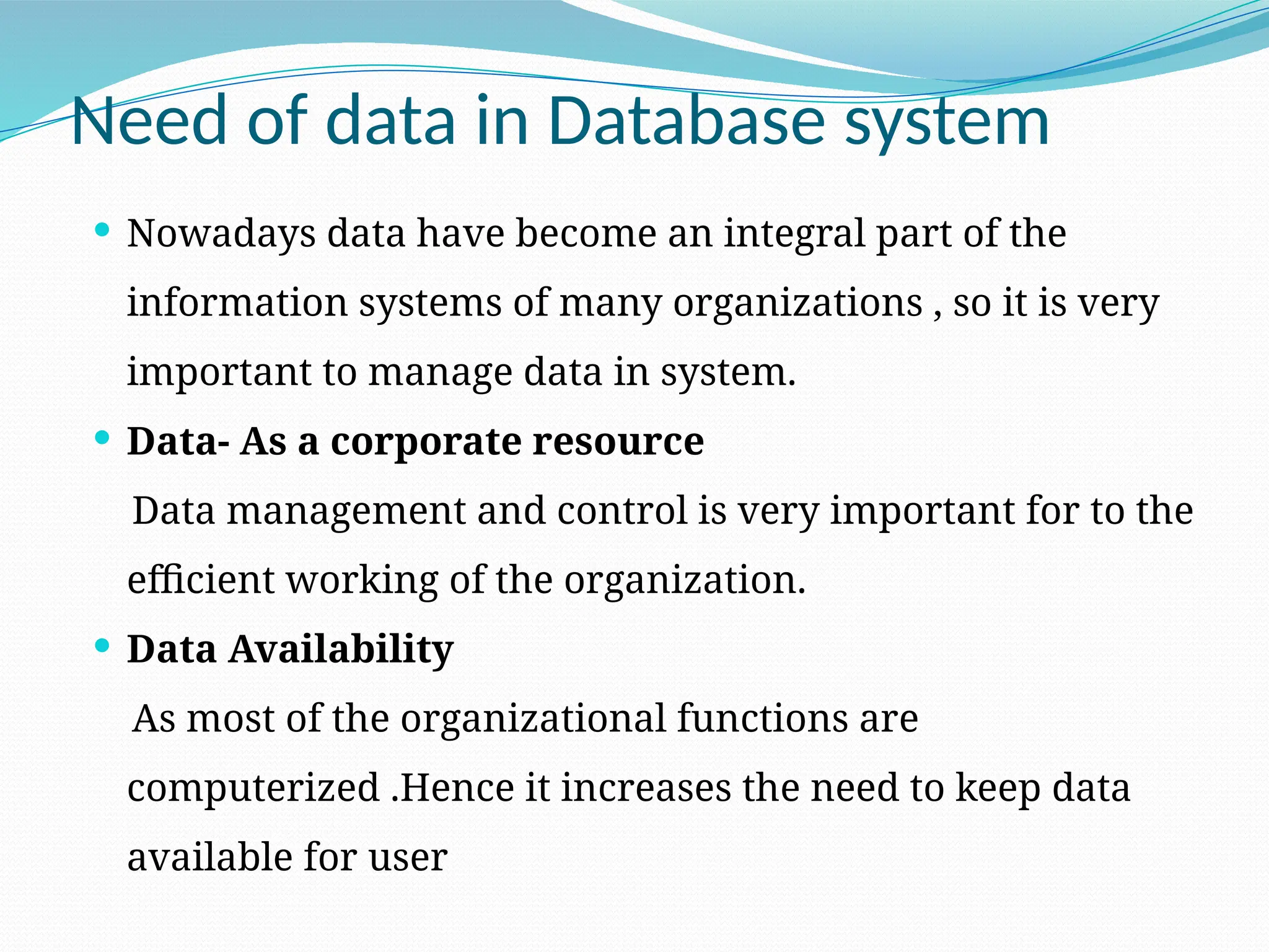 Need of data in Database system
 Nowadays data have become an integral part of the
information systems of many organizations , so it is very
important to manage data in system.
 Data- As a corporate resource
Data management and control is very important for to the
efficient working of the organization.
 Data Availability
As most of the organizational functions are
computerized .Hence it increases the need to keep data
available for user
 