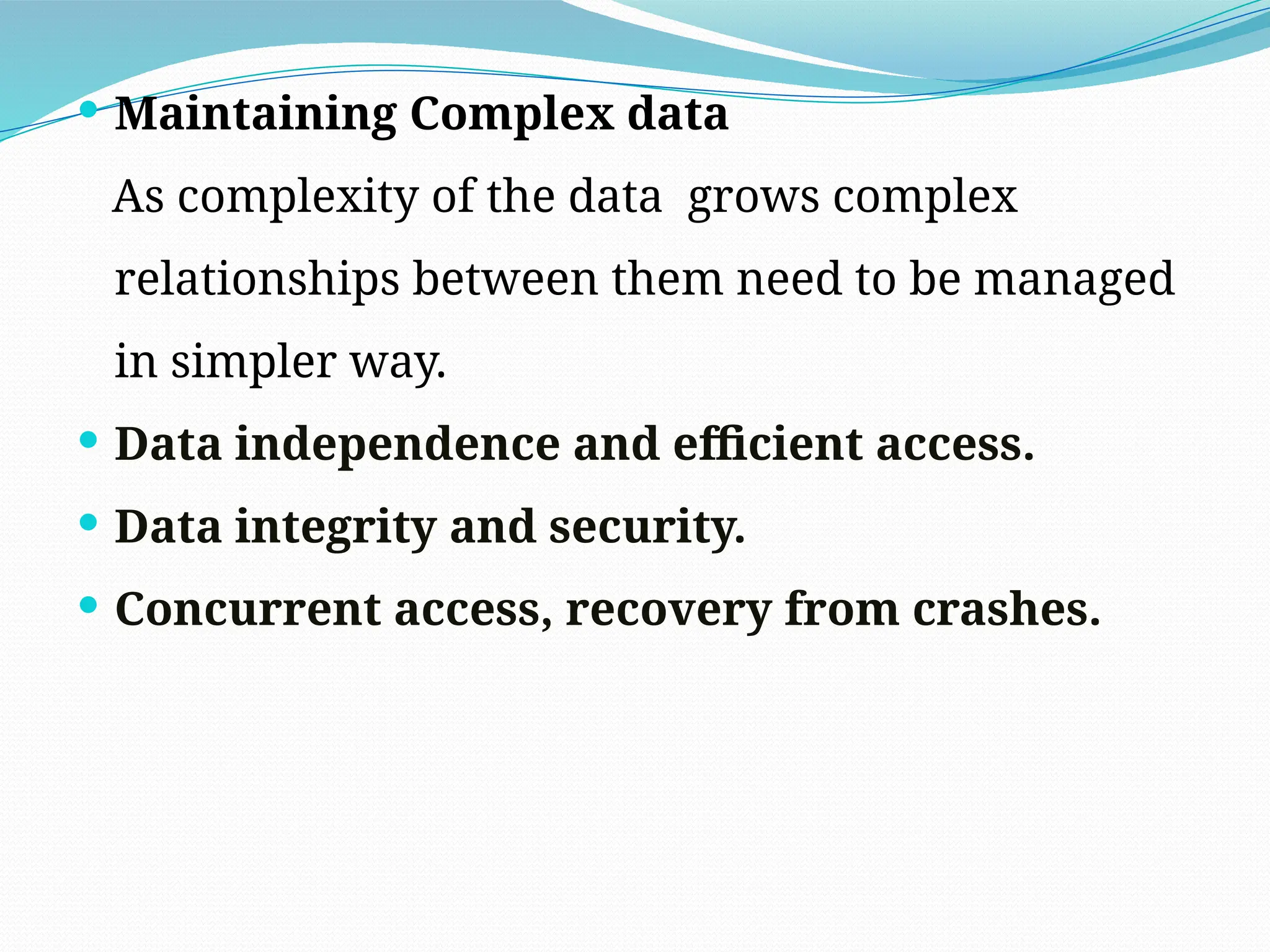  Maintaining Complex data
As complexity of the data grows complex
relationships between them need to be managed
in simpler way.
 Data independence and efficient access.
 Data integrity and security.
 Concurrent access, recovery from crashes.
 