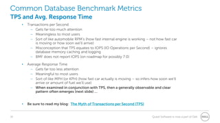 16 Quest Software is now a part of Dell
Common Database Benchmark Metrics
TPS and Avg. Response Time
• Transactions per Second
– Gets far too much attention
– Meaningless to most users
– Sort of like automobile RPM’s (how fast internal engine is working – not how fast car
is moving or how soon we’ll arrive)
– Misconception that TPS equates to IOPS (IO Operations per Second) – ignores
database memory caching and logging
– BMF does not report IOPS (on roadmap for possibly 7.0)
• Average Response Time
– Gets far too less attention
– Meaningful to most users
– Sort of like MPH (or KPH) (how fast car actually is moving – so infers how soon we’ll
arrive or amount of fuel we’ll use)
– When examined in conjunction with TPS, then a generally observable and clear
pattern often emerges (next slide) …
• Be sure to read my blog: The Myth of Transactions per Second (TPS)
 