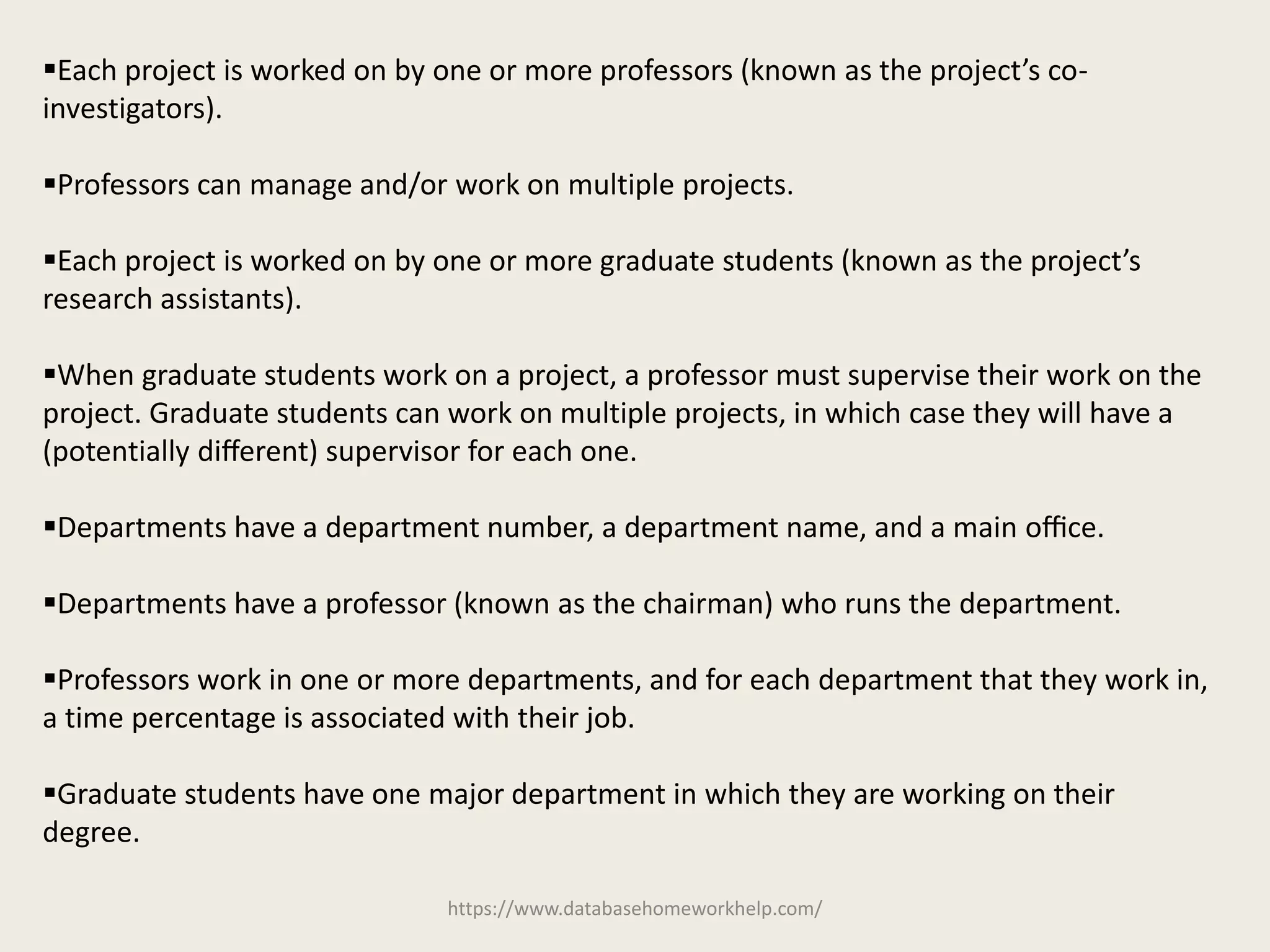 https://www.databasehomeworkhelp.com/
Each project is worked on by one or more professors (known as the project’s co-
investigators).
Professors can manage and/or work on multiple projects.
Each project is worked on by one or more graduate students (known as the project’s
research assistants).
When graduate students work on a project, a professor must supervise their work on the
project. Graduate students can work on multiple projects, in which case they will have a
(potentially diﬀerent) supervisor for each one.
Departments have a department number, a department name, and a main oﬃce.
Departments have a professor (known as the chairman) who runs the department.
Professors work in one or more departments, and for each department that they work in,
a time percentage is associated with their job.
Graduate students have one major department in which they are working on their
degree.
 