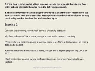 https://www.databasehomeworkhelp.com/
2. If the drug is to be sold at a ﬁxed price we can add the price attribute to the Drug
entity set and eliminate the price from the Sell relationship set.
3. The date information can no longer be modeled as an attribute of Prescription. We
have to create a new entity set called Prescription date and make Prescription a 4-way
relationship set that involves this additional entity set.
Exercise 2
Consider the following information about a university database:
Professors have an SSN, a name, an age, a rank, and a research specialty.
Projects have a project number, a sponsor name (e.g., NSF), a starting date, an ending
date, and a budget.
Graduate students have an SSN, a name, an age, and a degree program (e.g., M.S. or
Ph.D.).
Each project is managed by one professor (known as the project’s principal inves-
tigator).
 