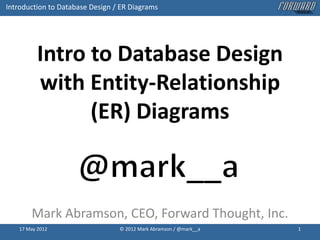 Introduction to Database Design / ER Diagrams




          Intro to Database Design
          with Entity-Relationship
                (ER) Diagrams



       Mark Abramson, CEO, Forward Thought, Inc.
   17 May 2012                   © 2012 Mark Abramson / @mark__a   1
 