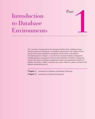 Introduction
to Database
Environments
Part 1 provides a background for the subsequent detailed study of database design,
database application development, and database administration. The chapters in Part 1
present the principles of database management and the nature of the database
development process. Chapter 1 covers the basic concepts of database management
including database characteristics, features and architectures of database management
systems, the market for database management systems, and organizational impacts of
database technology. Chapter 2 introduces the context, objectives, phases, and tools of the
database development process.
Chapter 1. Introduction to Databases and Database Technology
Chapter 2. Introduction to Database Development
Part
1
man42207_ch01.qxd 07/13/2005 18:43 Page 1
 