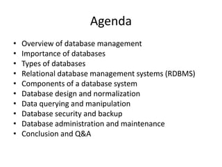 Agenda
• Overview of database management
• Importance of databases
• Types of databases
• Relational database management systems (RDBMS)
• Components of a database system
• Database design and normalization
• Data querying and manipulation
• Database security and backup
• Database administration and maintenance
• Conclusion and Q&A
 