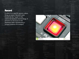 It refers to a specific person, place,
thing, or event. Record is also
known as the “tuple” in the
relational database terminology. It
pertains to structure in the
database table representing a
unique instance of a subject.
 