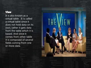 It is also known as a
virtual table . It is called
a virtual table since it
does not hold data on its
own; rather it gets data
from the table which it is
based. And since it
comes from other table
it is composed of several
fields coming from one
or more data.
 