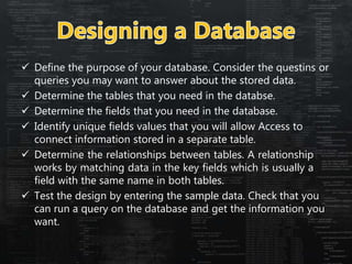  Define the purpose of your database. Consider the questins or
queries you may want to answer about the stored data.
 Determine the tables that you need in the databse.
 Determine the fields that you need in the database.
 Identify unique fields values that you will allow Access to
connect information stored in a separate table.
 Determine the relationships between tables. A relationship
works by matching data in the key fields which is usually a
field with the same name in both tables.
 Test the design by entering the sample data. Check that you
can run a query on the database and get the information you
want.
 