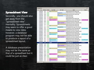 Secondly, you should also
get away from the
“spreadsheet view”
mentality. Spreadsheets
may seem to offer a good
means to view data;
however, a database
program may not be able
to produce a report of a
spreadsheet layout.
A database presentation
may not be the same as
that of a spreadheet but it
could be just as clear.
 