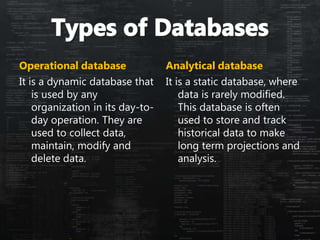 Operational database
It is a dynamic database that
is used by any
organization in its day-to-
day operation. They are
used to collect data,
maintain, modify and
delete data.
Analytical database
It is a static database, where
data is rarely modified.
This database is often
used to store and track
historical data to make
long term projections and
analysis.
 