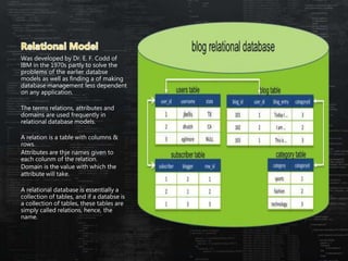 Was developed by Dr. E. F. Codd of
IBM in the 1970s partly to solve the
problems of the earlier databse
models as well as finding a of making
database management less dependent
on any application.
The terms relations, attributes and
domains are used frequently in
relational database models.
A relation is a table with columns &
rows.
Attributes are thje names given to
each colunm of the relation.
Domain is the value with which the
attribute will take.
A relational database is essentially a
collection of tables, and if a databse is
a collection of tables, these tables are
simply called relations, hence, the
name.
 