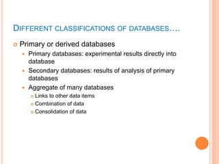 DIFFERENT CLASSIFICATIONS OF DATABASES….
 Primary or derived databases
 Primary databases: experimental results directly into
database
 Secondary databases: results of analysis of primary
databases
 Aggregate of many databases
 Links to other data items
 Combination of data
 Consolidation of data
 