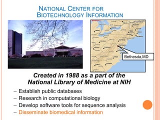 NATIONAL CENTER FOR
BIOTECHNOLOGY INFORMATION
Created in 1988 as a part of the
National Library of Medicine at NIH
– Establish public databases
– Research in computational biology
– Develop software tools for sequence analysis
– Disseminate biomedical information
Bethesda,MD
 
