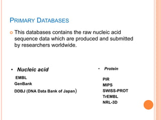 PRIMARY DATABASES
 This databases contains the raw nucleic acid
sequence data which are produced and submitted
by researchers worldwide.
• Nucleic acid
EMBL
GenBank
DDBJ (DNA Data Bank of Japan)
• Protein
PIR
MIPS
SWISS-PROT
TrEMBL
NRL-3D
 