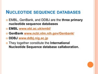 NUCLEOTIDE SEQUENCE DATABASES
 EMBL, GenBank, and DDBJ are the three primary
nucleotide sequence databases
 EMBL www.ebi.ac.uk/embl/
 GenBank www.ncbi.nlm.nih.gov/Genbank/
 DDBJ www.ddbj.nig.ac.jp
 They together constitute the International
Nucleotide Sequence database callaboration.
 