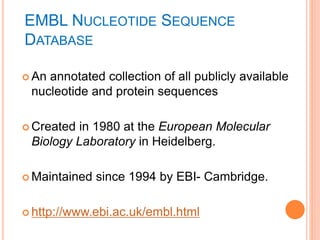 EMBL NUCLEOTIDE SEQUENCE
DATABASE
 An annotated collection of all publicly available
nucleotide and protein sequences
 Created in 1980 at the European Molecular
Biology Laboratory in Heidelberg.
 Maintained since 1994 by EBI- Cambridge.
 http://www.ebi.ac.uk/embl.html
 