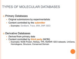 TYPES OF MOLECULAR DATABASES
 Primary Databases
 Original submissions by experimentalists
 Content controlled by the submitter
 Examples: GenBank, Trace, SRA, SNP, GEO
 Derivative Databases
 Derived from primary data
 Content controlled by third party (NCBI)
 Examples: NCBI Protein, Refseq, TPA, RefSNP, GEO datasets, UniGene,
Homologene, Structure, Conserved Domain
 