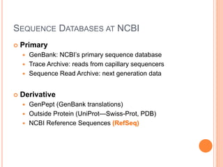 SEQUENCE DATABASES AT NCBI
 Primary
 GenBank: NCBI’s primary sequence database
 Trace Archive: reads from capillary sequencers
 Sequence Read Archive: next generation data
 Derivative
 GenPept (GenBank translations)
 Outside Protein (UniProt—Swiss-Prot, PDB)
 NCBI Reference Sequences (RefSeq)
 