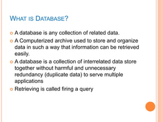 WHAT IS DATABASE?
 A database is any collection of related data.
 A Computerized archive used to store and organize
data in such a way that information can be retrieved
easily.
 A database is a collection of interrelated data store
together without harmful and unnecessary
redundancy (duplicate data) to serve multiple
applications
 Retrieving is called firing a query
 