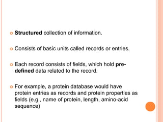 Structured collection of information.
 Consists of basic units called records or entries.
 Each record consists of fields, which hold pre-
defined data related to the record.
 For example, a protein database would have
protein entries as records and protein properties as
fields (e.g., name of protein, length, amino-acid
sequence)
 