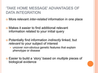 ‘TAKE HOME MESSAGE’ ADVANTAGES OF
DATA INTEGRATION
 More relevant inter-related information in one place
 Makes it easier to find additional relevant
information related to your initial query
 Potentially find information indirectly linked, but
relevant to your subject of interest
 uncover non-obvious genetic features that explain
phenotype or disease
 Easier to build a ‘story’ based on multiple pieces of
biological evidence
 