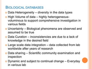 BIOLOGICAL DATABASES
 Data Heterogeneity – diversity in the data types
 High Volume of data – highly heterogeneous-
voluminous to support comprehensive investigation in
various fields
 Uncertainty – Biological phenomena are observed and
assumed to be true
 Data Curation – inconsistencies are due to a lack of
knowledge in the desired field
 Large scale data integration – data collected from lab
worldwide after years of research
 Data sharing – Scientific community examination and
inspection
 Dynamic and subject to continual change – Everyday
in various lab
 