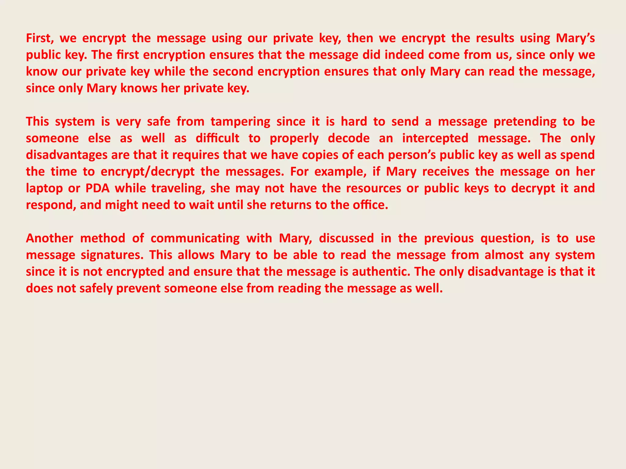 First, we encrypt the message using our private key, then we encrypt the results using Mary’s
public key. The ﬁrst encryption ensures that the message did indeed come from us, since only we
know our private key while the second encryption ensures that only Mary can read the message,
since only Mary knows her private key.
This system is very safe from tampering since it is hard to send a message pretending to be
someone else as well as diﬃcult to properly decode an intercepted message. The only
disadvantages are that it requires that we have copies of each person’s public key as well as spend
the time to encrypt/decrypt the messages. For example, if Mary receives the message on her
laptop or PDA while traveling, she may not have the resources or public keys to decrypt it and
respond, and might need to wait until she returns to the oﬃce.
Another method of communicating with Mary, discussed in the previous question, is to use
message signatures. This allows Mary to be able to read the message from almost any system
since it is not encrypted and ensure that the message is authentic. The only disadvantage is that it
does not safely prevent someone else from reading the message as well.
 