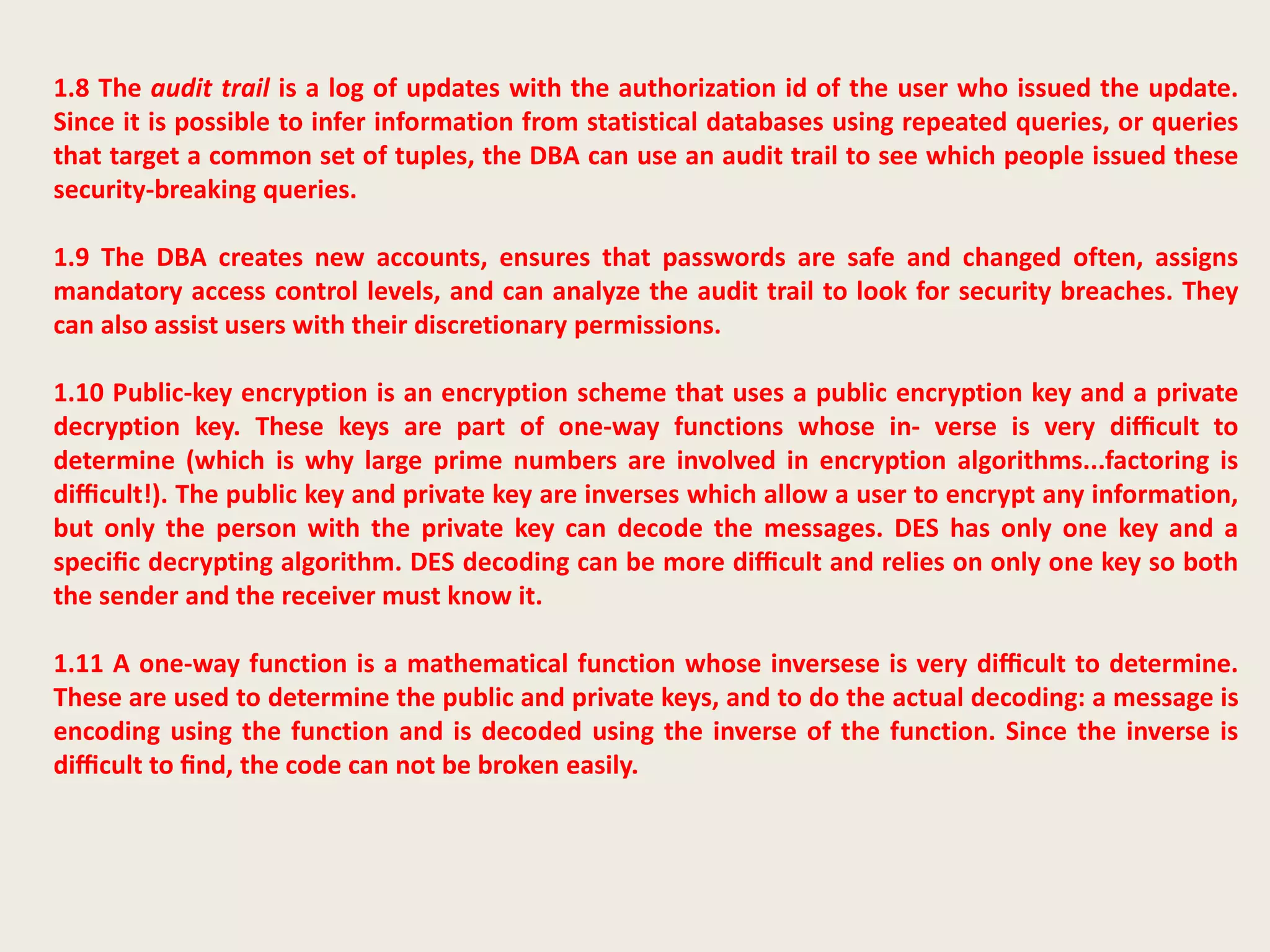 1.8 The audit trail is a log of updates with the authorization id of the user who issued the update.
Since it is possible to infer information from statistical databases using repeated queries, or queries
that target a common set of tuples, the DBA can use an audit trail to see which people issued these
security-breaking queries.
1.9 The DBA creates new accounts, ensures that passwords are safe and changed often, assigns
mandatory access control levels, and can analyze the audit trail to look for security breaches. They
can also assist users with their discretionary permissions.
1.10 Public-key encryption is an encryption scheme that uses a public encryption key and a private
decryption key. These keys are part of one-way functions whose in- verse is very diﬃcult to
determine (which is why large prime numbers are involved in encryption algorithms...factoring is
diﬃcult!). The public key and private key are inverses which allow a user to encrypt any information,
but only the person with the private key can decode the messages. DES has only one key and a
speciﬁc decrypting algorithm. DES decoding can be more diﬃcult and relies on only one key so both
the sender and the receiver must know it.
1.11 A one-way function is a mathematical function whose inversese is very diﬃcult to determine.
These are used to determine the public and private keys, and to do the actual decoding: a message is
encoding using the function and is decoded using the inverse of the function. Since the inverse is
diﬃcult to ﬁnd, the code can not be broken easily.
 