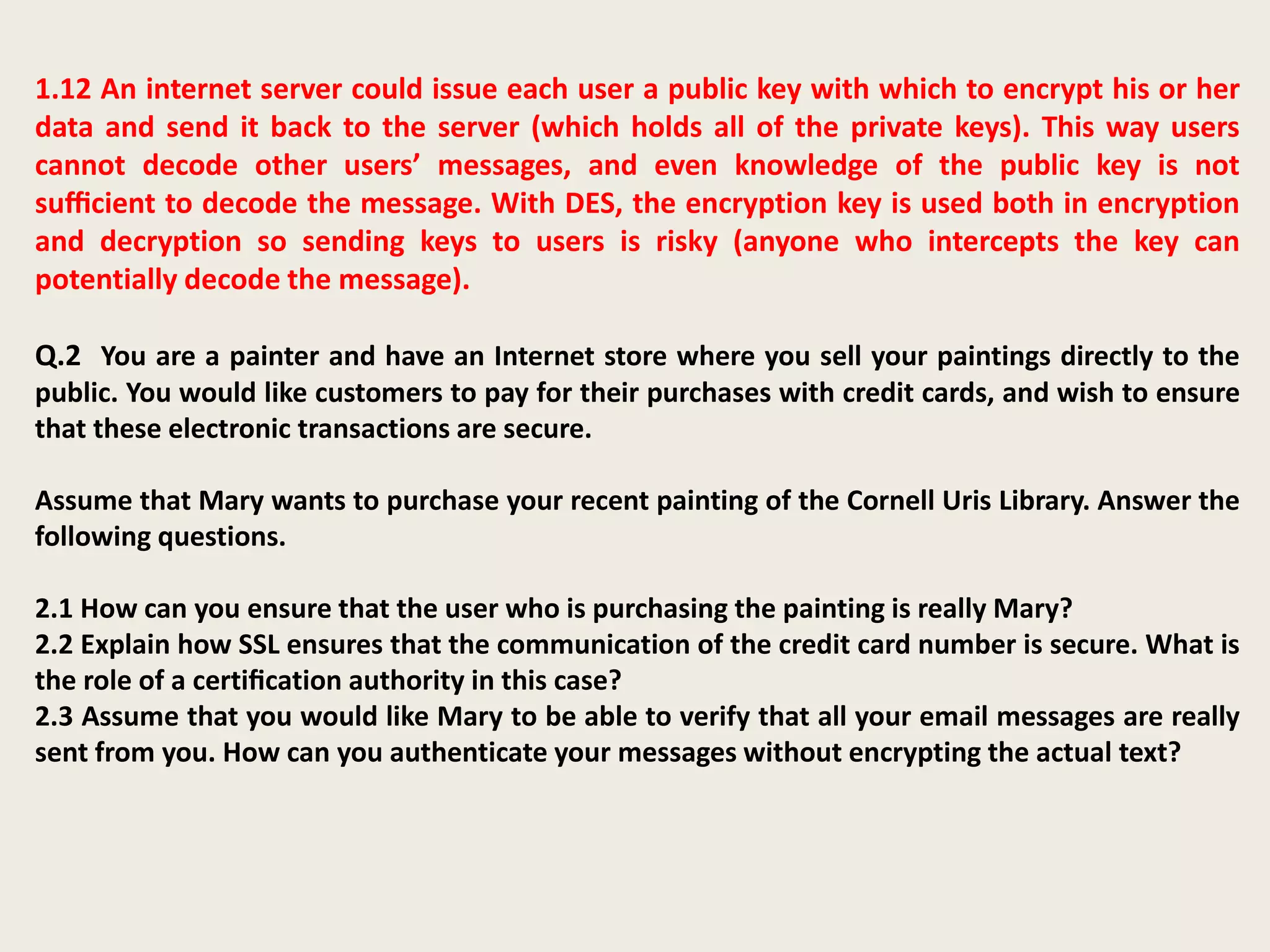 1.12 An internet server could issue each user a public key with which to encrypt his or her
data and send it back to the server (which holds all of the private keys). This way users
cannot decode other users’ messages, and even knowledge of the public key is not
suﬃcient to decode the message. With DES, the encryption key is used both in encryption
and decryption so sending keys to users is risky (anyone who intercepts the key can
potentially decode the message).
Q.2 You are a painter and have an Internet store where you sell your paintings directly to the
public. You would like customers to pay for their purchases with credit cards, and wish to ensure
that these electronic transactions are secure.
Assume that Mary wants to purchase your recent painting of the Cornell Uris Library. Answer the
following questions.
2.1 How can you ensure that the user who is purchasing the painting is really Mary?
2.2 Explain how SSL ensures that the communication of the credit card number is secure. What is
the role of a certiﬁcation authority in this case?
2.3 Assume that you would like Mary to be able to verify that all your email messages are really
sent from you. How can you authenticate your messages without encrypting the actual text?
 