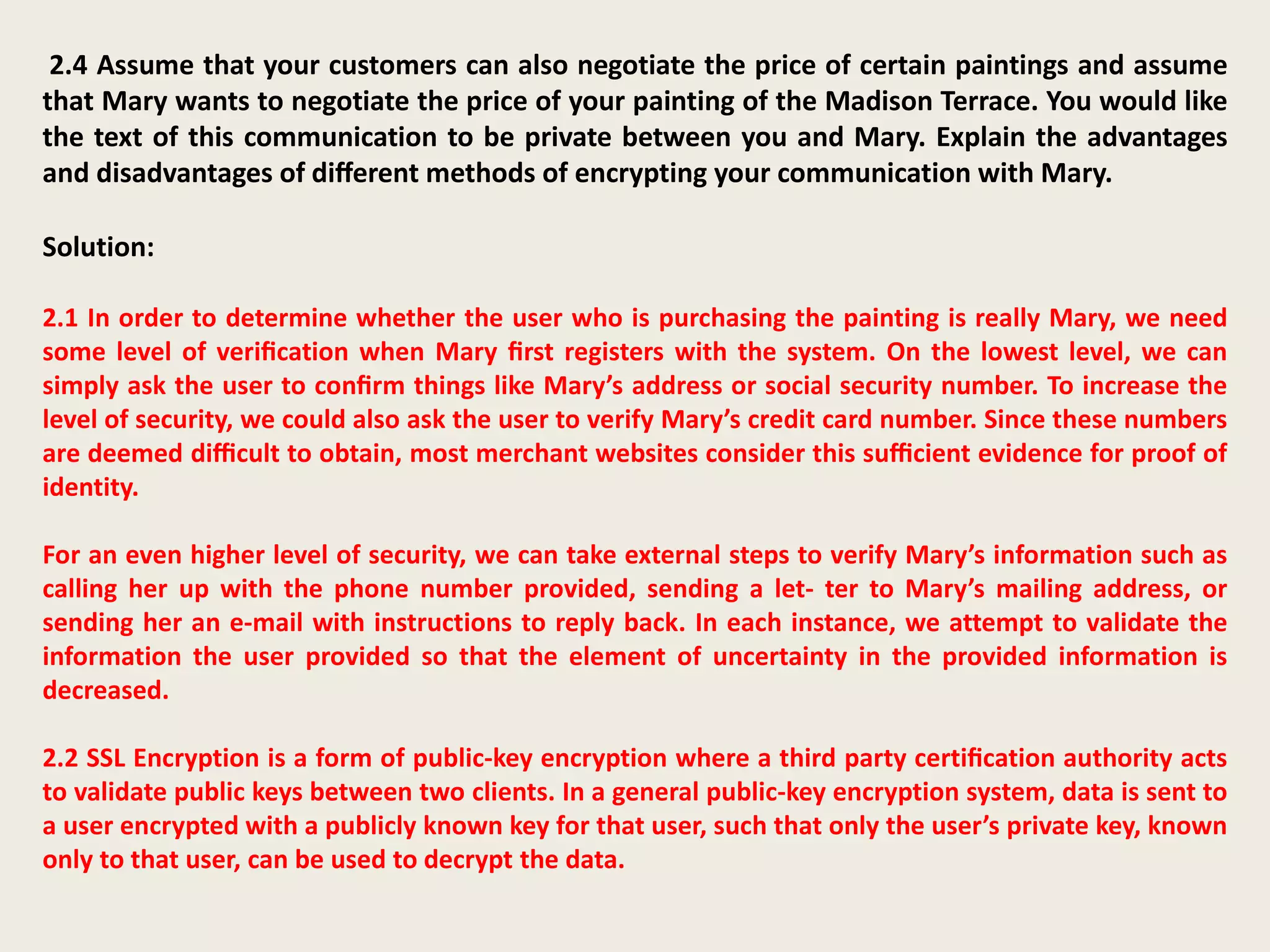 2.4 Assume that your customers can also negotiate the price of certain paintings and assume
that Mary wants to negotiate the price of your painting of the Madison Terrace. You would like
the text of this communication to be private between you and Mary. Explain the advantages
and disadvantages of diﬀerent methods of encrypting your communication with Mary.
Solution:
2.1 In order to determine whether the user who is purchasing the painting is really Mary, we need
some level of veriﬁcation when Mary ﬁrst registers with the system. On the lowest level, we can
simply ask the user to conﬁrm things like Mary’s address or social security number. To increase the
level of security, we could also ask the user to verify Mary’s credit card number. Since these numbers
are deemed diﬃcult to obtain, most merchant websites consider this suﬃcient evidence for proof of
identity.
For an even higher level of security, we can take external steps to verify Mary’s information such as
calling her up with the phone number provided, sending a let- ter to Mary’s mailing address, or
sending her an e-mail with instructions to reply back. In each instance, we attempt to validate the
information the user provided so that the element of uncertainty in the provided information is
decreased.
2.2 SSL Encryption is a form of public-key encryption where a third party certiﬁcation authority acts
to validate public keys between two clients. In a general public-key encryption system, data is sent to
a user encrypted with a publicly known key for that user, such that only the user’s private key, known
only to that user, can be used to decrypt the data.
 