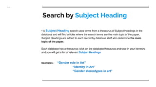 Search by Subject Heading
• A Subject Heading search uses terms from a thesaurus of Subject Headings in the
database and will find articles where the search terms are the main topic of the paper.
Subject Headings are added to each record by database staff who determine the main
topic of the paper.
Each database has a thesaurus: click on the database thesaurus and type in your keyword
and you will get a list of relevant Subject Headings
Examples: “Gender role in Art”
“Identity in Art”
“Gender stereotypes in art”
 