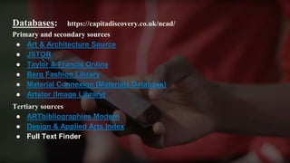 Databases: https://capitadiscovery.co.uk/ncad/
Primary and secondary sources
● Art & Architecture Source
● JSTOR
● Taylor & Francis Online
● Berg Fashion Library
● Material Connexion (Materials Database)
● Artstor (Image Library)
Tertiary sources
● ARTbibliographies Modern
● Design & Applied Arts Index
● Full Text Finder
 