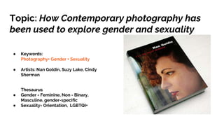 Topic: How Contemporary photography has
been used to explore gender and sexuality
● Keywords:
Photography+ Gender + Sexuality
● Artists: Nan Goldin, Suzy Lake, Cindy
Sherman
Thesaurus
● Gender = Feminine, Non - Binary,
Masculine, gender-specific
● Sexuality= Orientation, LGBTQI+
 