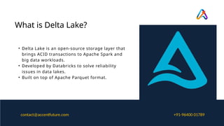 • Delta Lake is an open-source storage layer that
brings ACID transactions to Apache Spark and
big data workloads.
• Developed by Databricks to solve reliability
issues in data lakes.
• Built on top of Apache Parquet format.
What is Delta Lake?
+91-96400 01789
contact@accentfuture.com
 