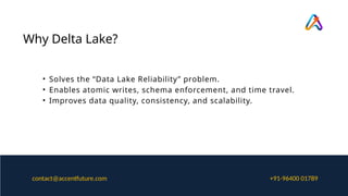 Why Delta Lake?
• Solves the “Data Lake Reliability” problem.
• Enables atomic writes, schema enforcement, and time travel.
• Improves data quality, consistency, and scalability.
+91-96400 01789
contact@accentfuture.com
 