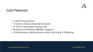 Core Features
• ✅ ACID Transactions
• 🧩 Schema Enforcement & Evolution
• ⏪ Time Travel (data versioning)
• ♻️Upserts & Deletes (MERGE support)
• 🚀 Performance Optimizations with Caching & Z-Ordering
+91-96400 01789
contact@accentfuture.com
 