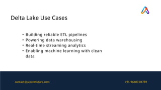 Delta Lake Use Cases
• Building reliable ETL pipelines
• Powering data warehousing
• Real-time streaming analytics
• Enabling machine learning with clean
data
+91-96400 01789
contact@accentfuture.com
 