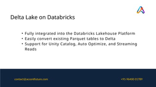 Delta Lake on Databricks
• Fully integrated into the Databricks Lakehouse Platform
• Easily convert existing Parquet tables to Delta
• Support for Unity Catalog, Auto Optimize, and Streaming
Reads
+91-96400 01789
contact@accentfuture.com
 