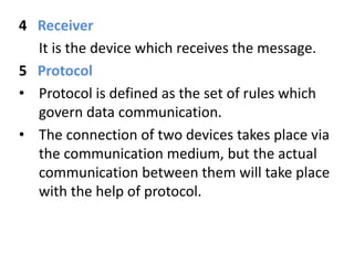 4 Receiver
It is the device which receives the message.
5 Protocol
• Protocol is defined as the set of rules which
govern data communication.
• The connection of two devices takes place via
the communication medium, but the actual
communication between them will take place
with the help of protocol.
 